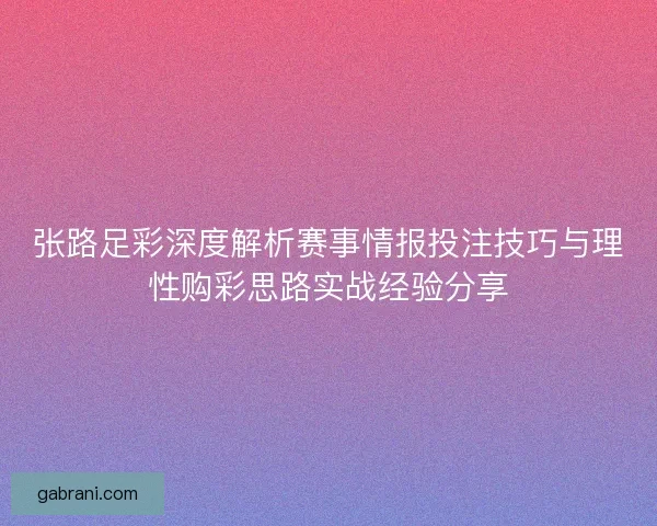 张路足彩深度解析赛事情报投注技巧与理性购彩思路实战经验分享
