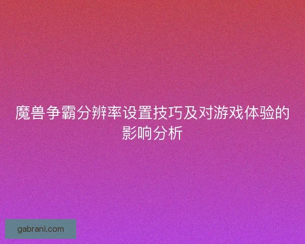 魔兽争霸分辨率设置技巧及对游戏体验的影响分析