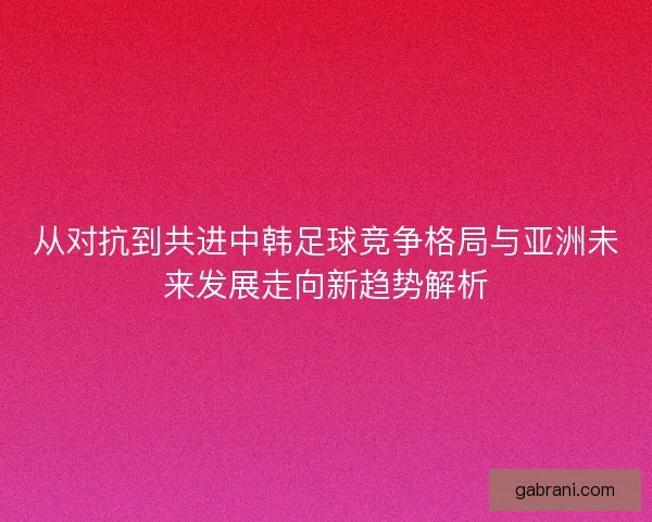 从对抗到共进中韩足球竞争格局与亚洲未来发展走向新趋势解析