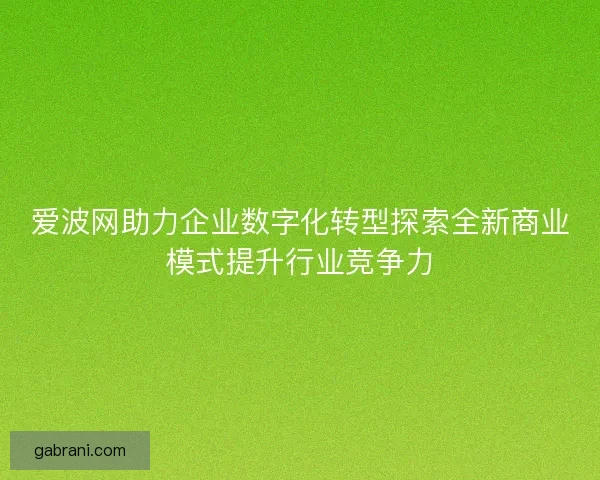 爱波网助力企业数字化转型探索全新商业模式提升行业竞争力