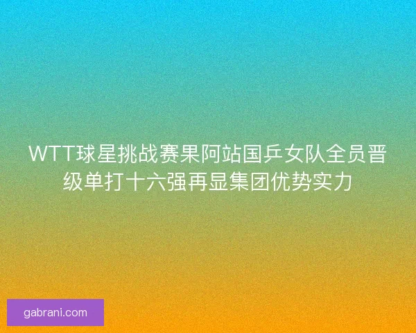 WTT球星挑战赛果阿站国乒女队全员晋级单打十六强再显集团优势实力