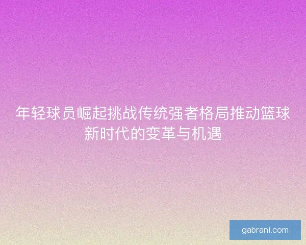 年轻球员崛起挑战传统强者格局推动篮球新时代的变革与机遇