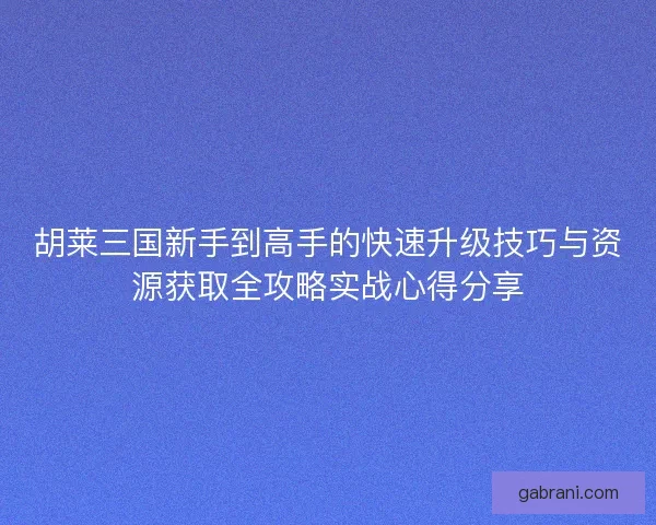 胡莱三国新手到高手的快速升级技巧与资源获取全攻略实战心得分享