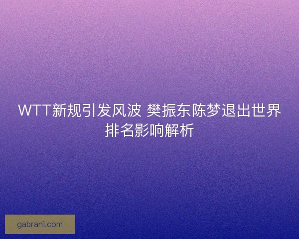 WTT新规引发风波 樊振东陈梦退出世界排名影响解析