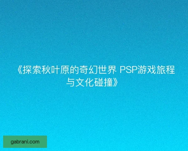 《探索秋叶原的奇幻世界 PSP游戏旅程与文化碰撞》